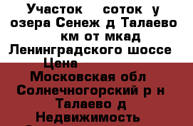 Участок 10 соток  у озера Сенеж д.Талаево 41 км от мкад Ленинградского шоссе › Цена ­ 2 400 000 - Московская обл., Солнечногорский р-н, Талаево д. Недвижимость » Земельные участки продажа   . Московская обл.